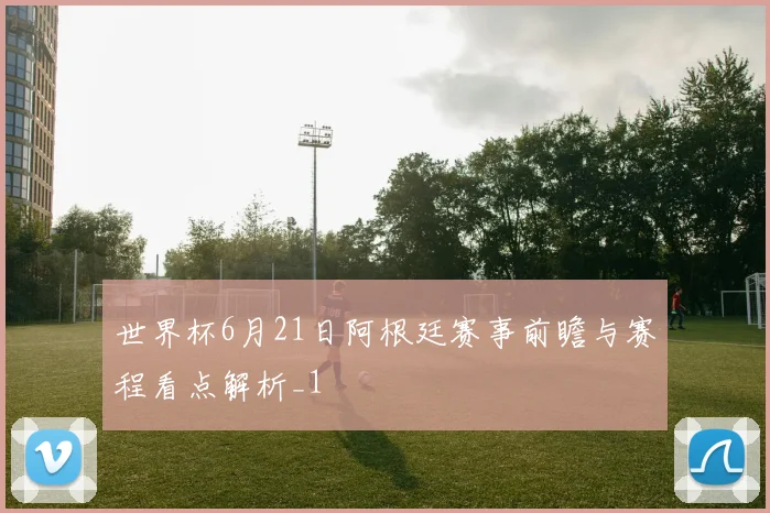 世界杯6月21日阿根廷赛事前瞻与赛程看点解析_1