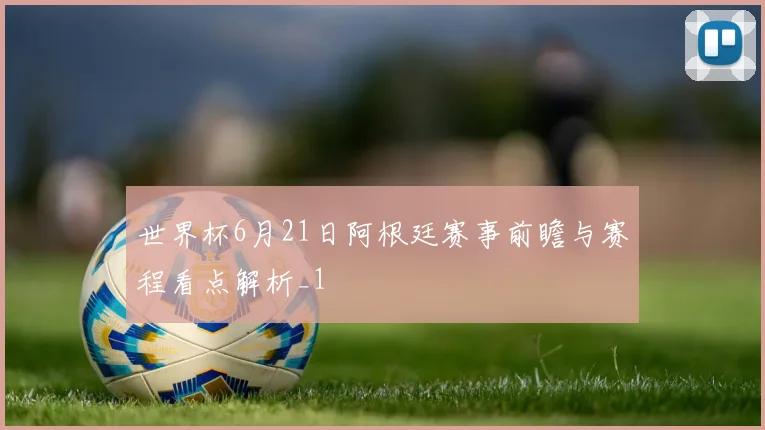 世界杯6月21日阿根廷赛事前瞻与赛程看点解析_1