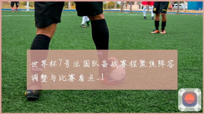 世界杯7号法国队备战赛程聚焦阵容调整与比赛看点_1