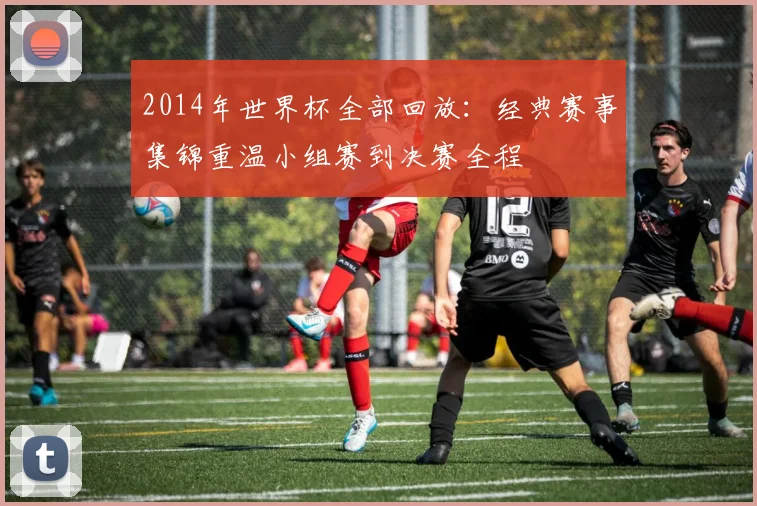 2014年世界杯全部回放：经典赛事集锦重温小组赛到决赛全程